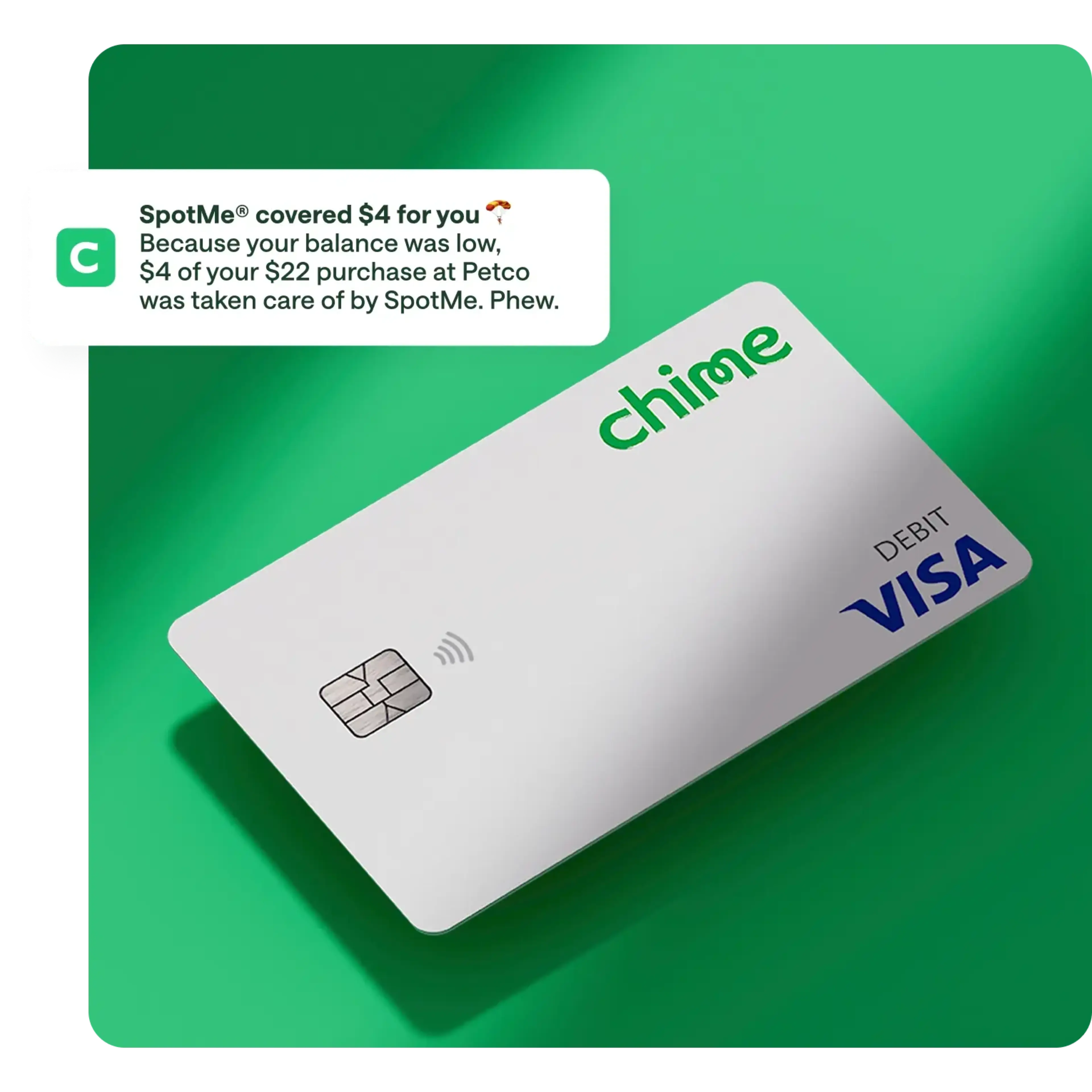 spotme media copy , white chime visa debit card on action primary green background, notification overlay on top / push notification , SpotMe covered $4 for you, Because your balance was low. $4 of your $22 purchase at Petco was taken care of by SpotMe. Phew.