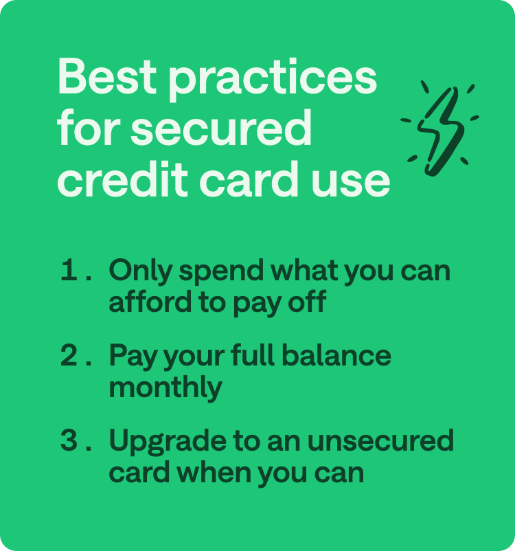 Best practices for secured credit card use: 1. Only spend what you can afford to pay off. 2. Pay your full balance monthly. 3. Upgrade to an unsecured card when you can.