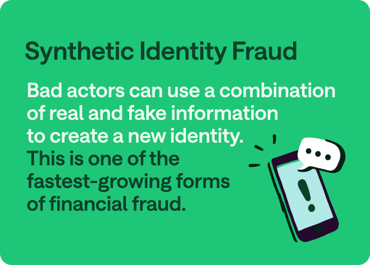 Synthetic Identity fraud: Bad actors can use a combination of real and fake information to create a new identity. This is one of the fastest-growing forms of financial fraud.