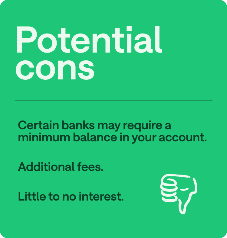 Potential cons: Certain banks may require a minimum balance in your account, additional fees, little to no interest.