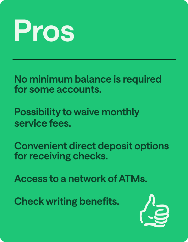 Pros: No minimum balance is required for some accounts, possibility to waive monthly service fees, convenient direct deposit options for receiving checks, access to a network of ATMs, check-writing benefits.