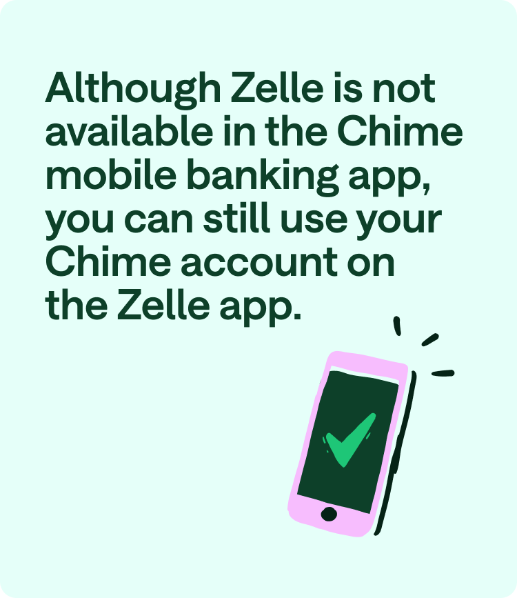 Although Zelle is not available in the Chime mobile banking app, you can still use your Chime account on the Zelle app.